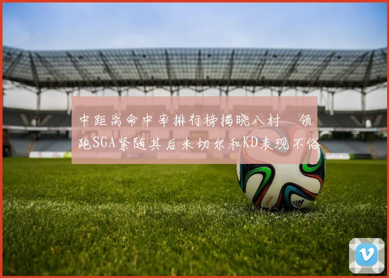 中距离命中率排行榜揭晓八村塁领跑SGA紧随其后米切尔和KD表现不俗