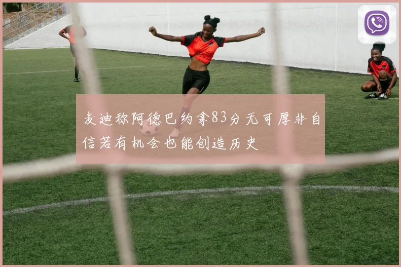 麦迪称阿德巴约拿83分无可厚非自信若有机会也能创造历史