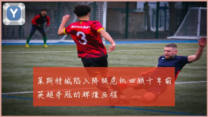 莱斯特城陷入降级危机回顾十年前英超夺冠的辉煌历程