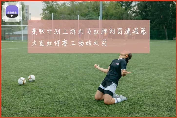 曼联计划上诉利马红牌判罚遭遇暴力直红停赛三场的处罚