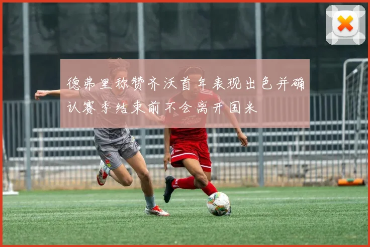 德弗里称赞齐沃首年表现出色并确认赛季结束前不会离开国米