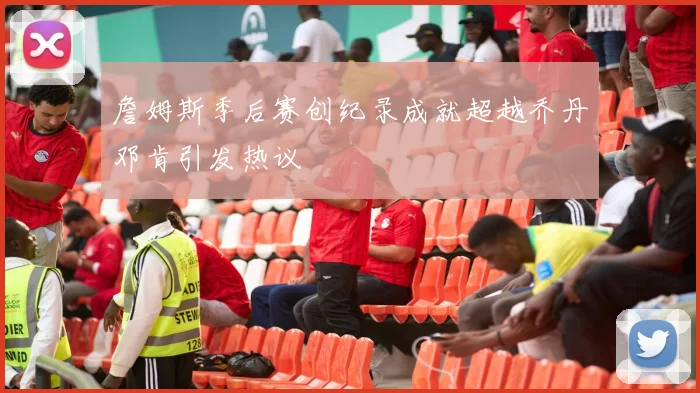 詹姆斯季后赛创纪录成就超越乔丹邓肯引发热议