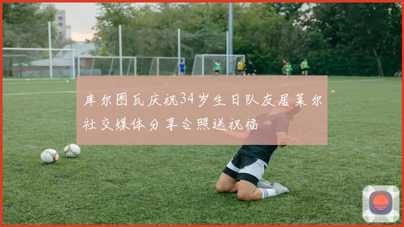 库尔图瓦庆祝34岁生日队友居莱尔社交媒体分享合照送祝福