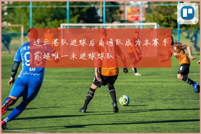 连云港队进球后南通队成为本赛季苏超唯一未进球球队