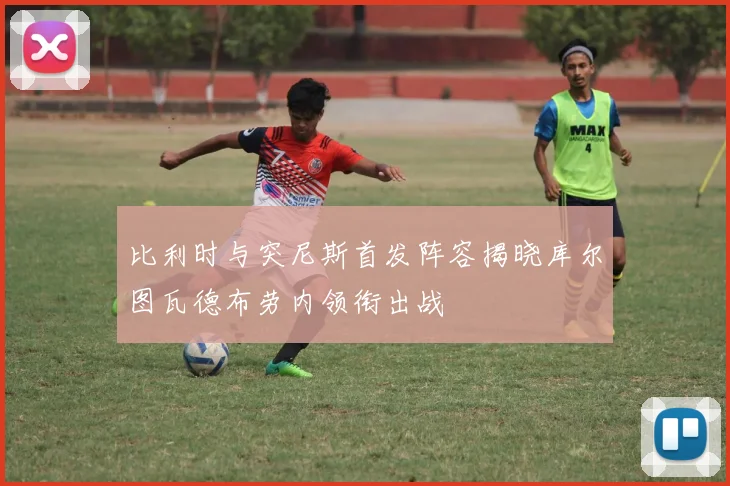 比利时与突尼斯首发阵容揭晓库尔图瓦德布劳内领衔出战