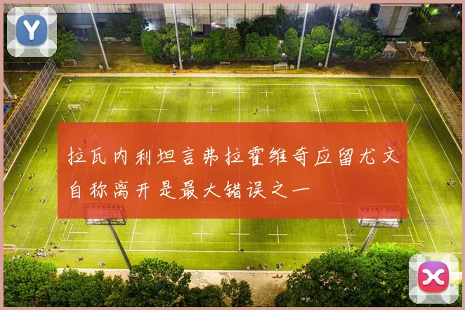 拉瓦内利坦言弗拉霍维奇应留尤文自称离开是最大错误之一