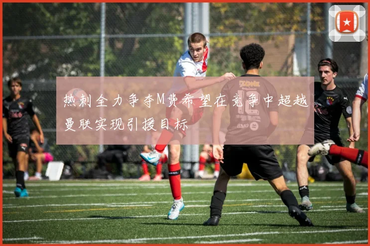 热刺全力争夺M费希望在竞争中超越曼联实现引援目标