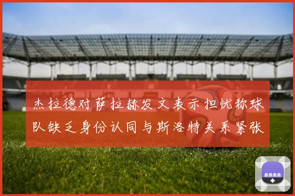杰拉德对萨拉赫发文表示担忧称球队缺乏身份认同与斯洛特关系紧张