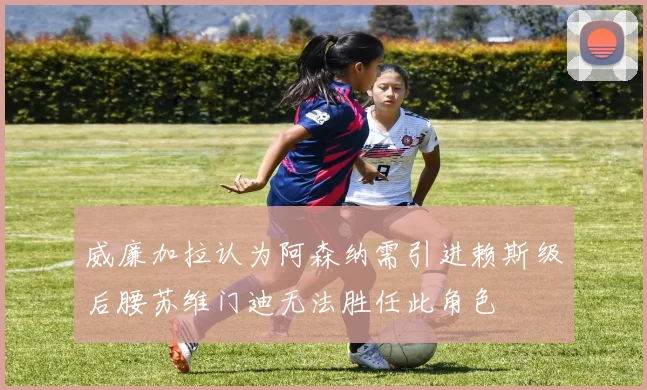 威廉加拉认为阿森纳需引进赖斯级后腰苏维门迪无法胜任此角色