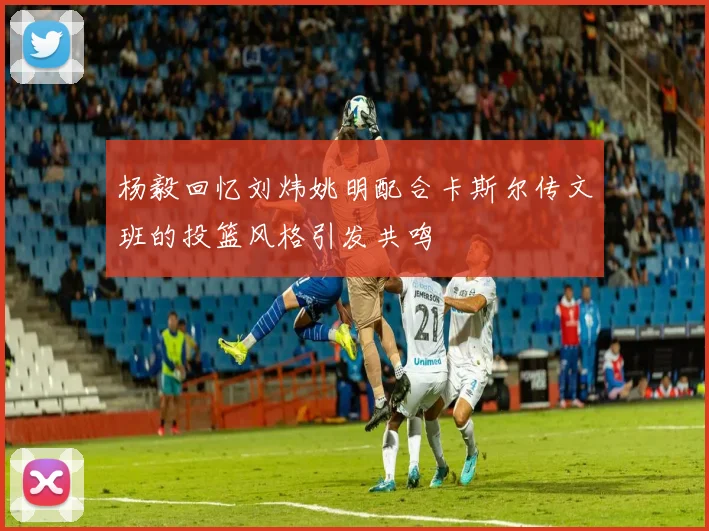 杨毅回忆刘炜姚明配合卡斯尔传文班的投篮风格引发共鸣