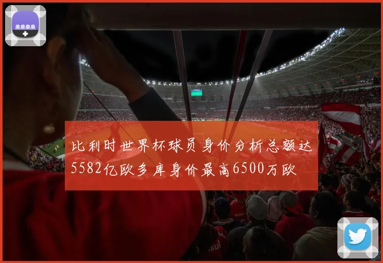 比利时世界杯球员身价分析总额达5582亿欧多库身价最高6500万欧