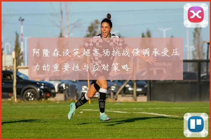 阿隆森谈英超客场挑战强调承受压力的重要性与应对策略