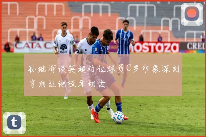 孙继海谈英超对位球员C罗印象深刻亨利让他咬牙切齿